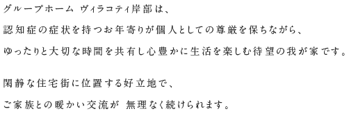 グループホーム ヴィラコティ岸部は、認知症の症状を持つお年寄りが個人としての尊厳を保ちながら、ゆったりと大切な時間を共有し心豊かに生活を楽しむ待望の我が家です。閑静な住宅街に位置する好立地で、ご家族との暖かい交流が 無理なく続けられます。